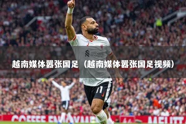 越南媒体嚣张国足（越南媒体嚣张国足视频）