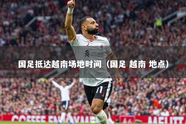 国足抵达越南场地时间（国足 越南 地点）