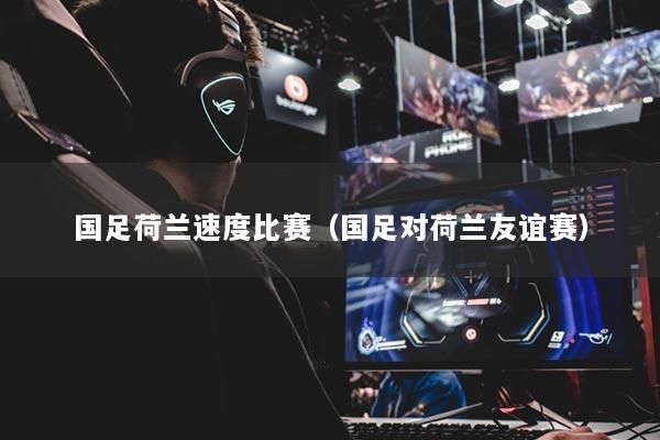 国足荷兰速度比赛（国足对荷兰友谊赛）
