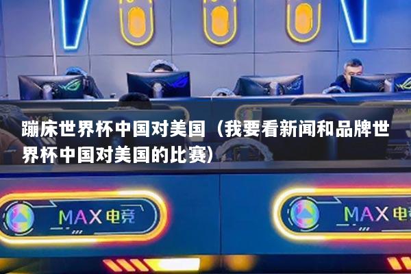 蹦床世界杯中国对美国（我要看新闻和品牌世界杯中国对美国的比赛）