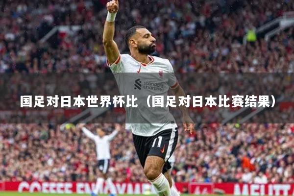 国足对日本世界杯比（国足对日本比赛结果）