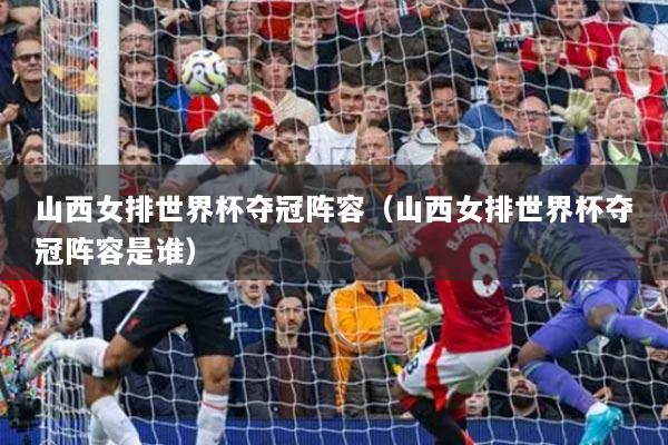 山西女排世界杯夺冠阵容(山西女排世界杯夺冠阵容是谁)