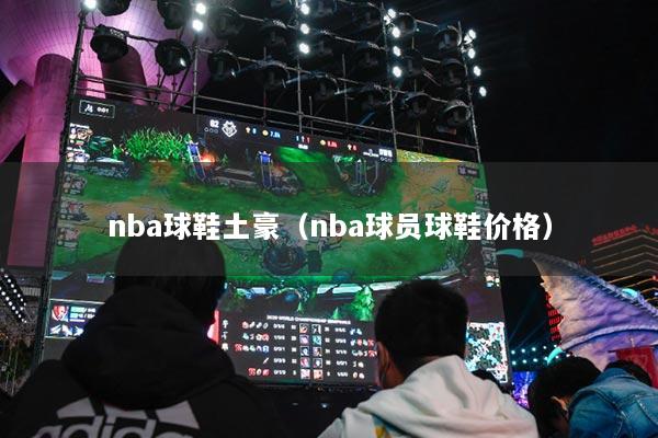 nba球鞋土豪(nba球员球鞋价格)