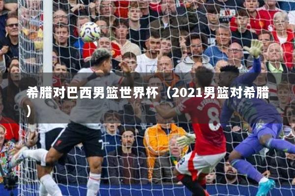 希腊对巴西男篮世界杯(2021男篮对希腊)