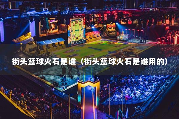 街头篮球火石是谁（街头篮球火石是谁用的）