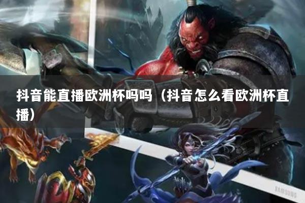 抖音能直播欧洲杯吗吗(抖音怎么看欧洲杯直播)