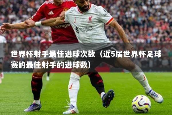 世界杯射手最佳进球次数(近5届世界杯足球赛的最佳射手的进球数)