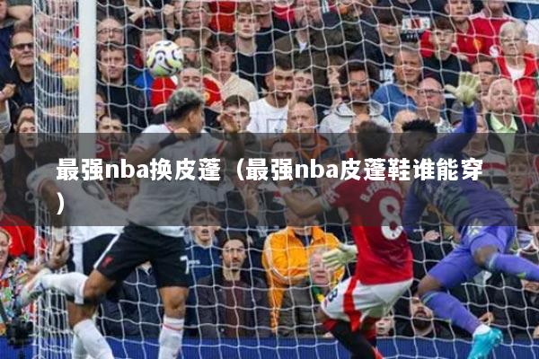 最强nba换皮蓬(最强nba皮蓬鞋谁能穿)