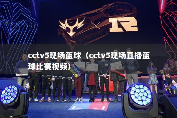 cctv5现场篮球(cctv5现场直播篮球比赛视频)