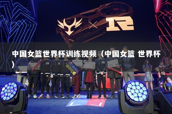 中国女篮世界杯训练视频(中国女篮 世界杯)