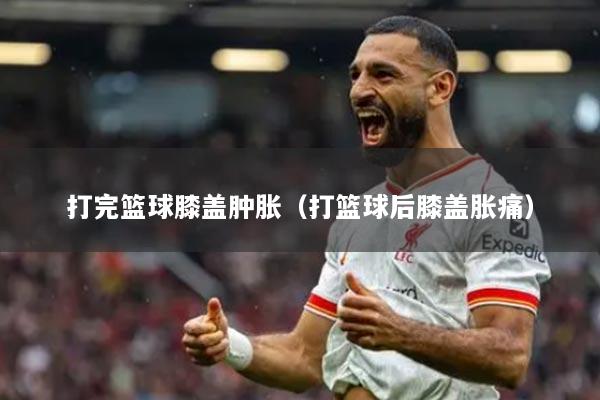 打完篮球膝盖肿胀(打篮球后膝盖胀痛)