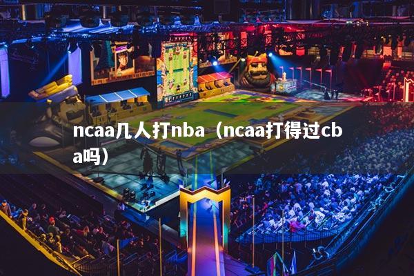 ncaa几人打nba(ncaa打得过cba吗)
