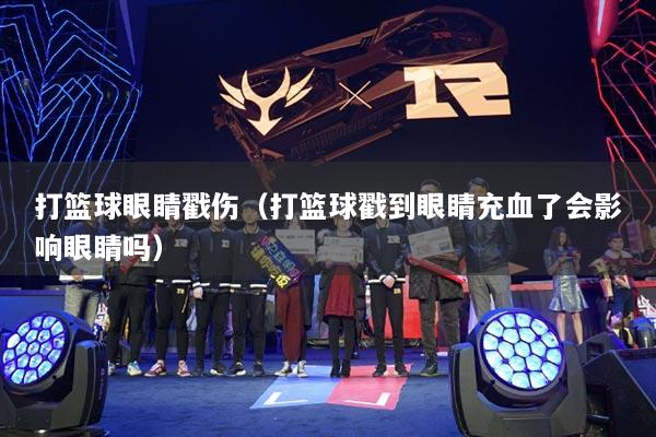 打篮球眼睛戳伤（打篮球戳到眼睛充血了会影响眼睛吗）