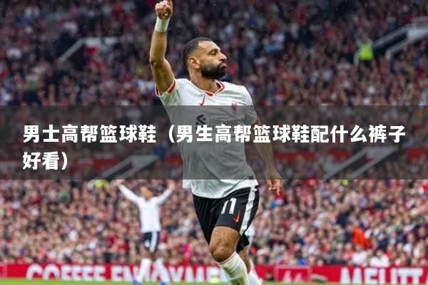 男士高帮篮球鞋（男生高帮篮球鞋配什么裤子好看）