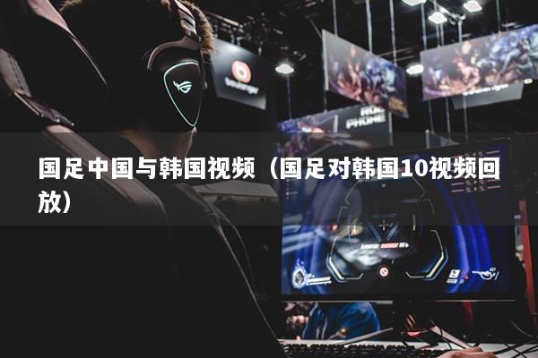 国足中国与韩国视频（国足对韩国10视频回放）