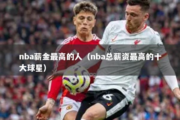 nba薪金最高的人（nba总薪资最高的十大球星）