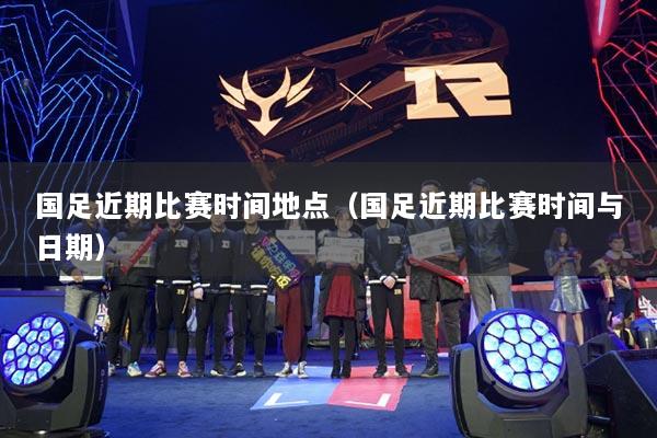 国足近期比赛时间地点（国足近期比赛时间与日期）