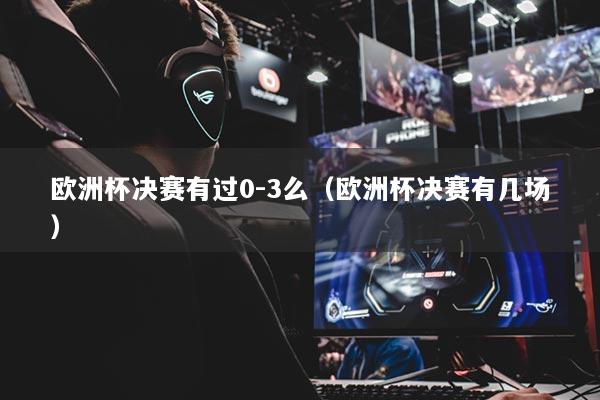 欧洲杯决赛有过0-3么（欧洲杯决赛有几场）