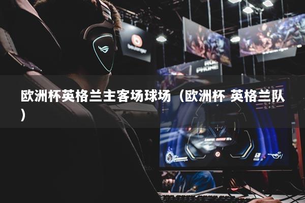 欧洲杯英格兰主客场球场（欧洲杯 英格兰队）