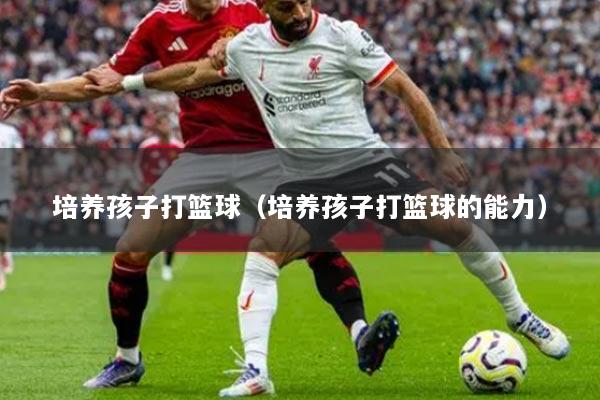 培养孩子打篮球（培养孩子打篮球的能力）
