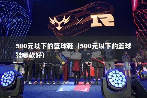 500元以下的篮球鞋（500元以下的篮球鞋哪款好）