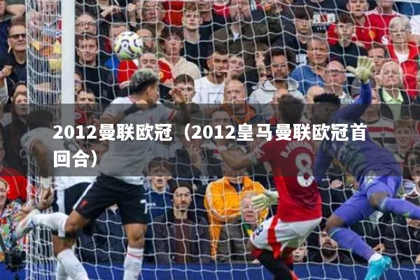 2012曼联欧冠（2012皇马曼联欧冠首回合）