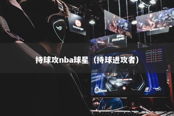 持球攻nba球星（持球进攻者）