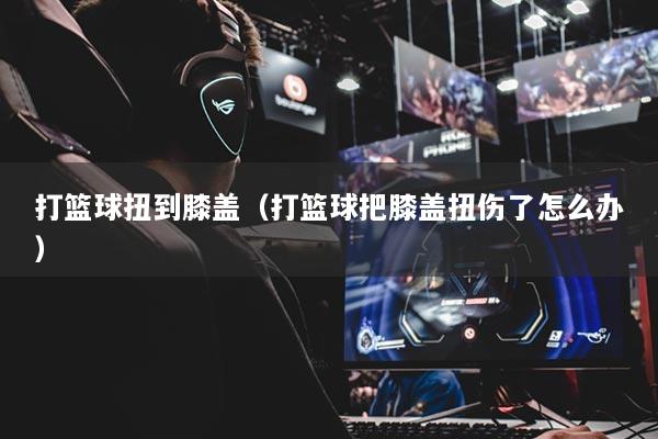 打篮球扭到膝盖（打篮球把膝盖扭伤了怎么办）