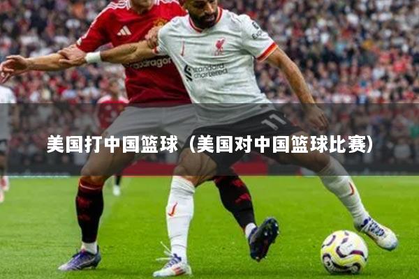 美国打中国篮球（美国对中国篮球比赛）