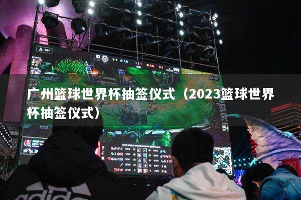 广州篮球世界杯抽签仪式（2023篮球世界杯抽签仪式）